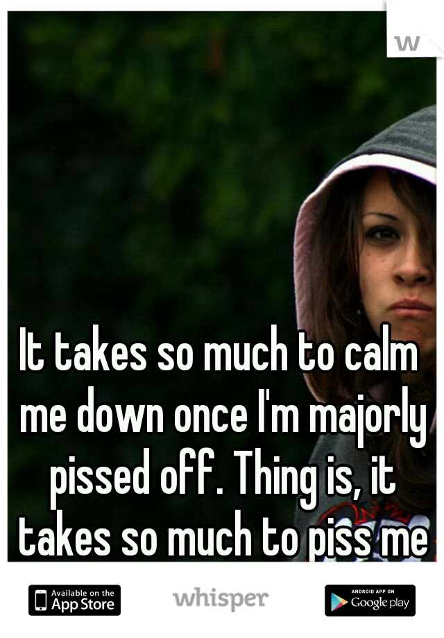 It takes so much to calm me down once I'm majorly pissed off. Thing is, it takes so much to piss me off. 