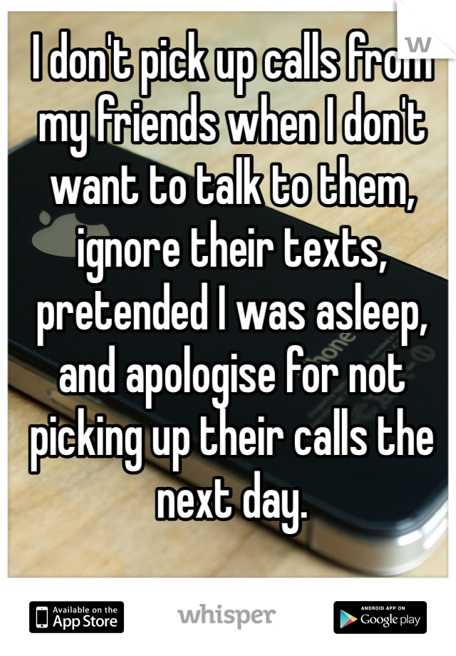 I don't pick up calls from my friends when I don't want to talk to them, ignore their texts, pretended I was asleep, and apologise for not picking up their calls the next day.