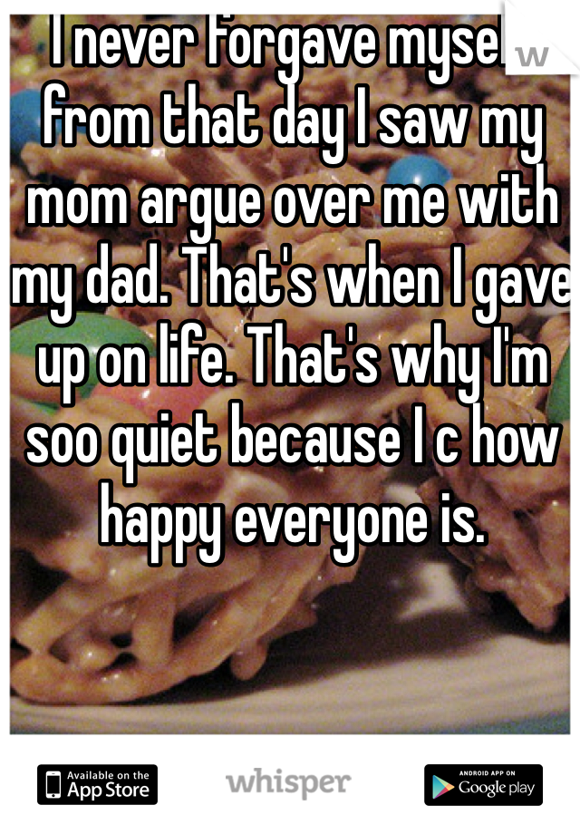 I never forgave myself from that day I saw my mom argue over me with my dad. That's when I gave up on life. That's why I'm soo quiet because I c how happy everyone is.