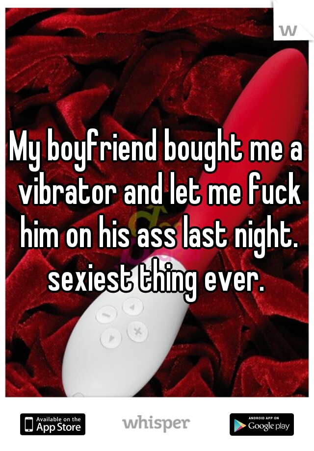 My boyfriend bought me a vibrator and let me fuck him on his ass last night. sexiest thing ever. 