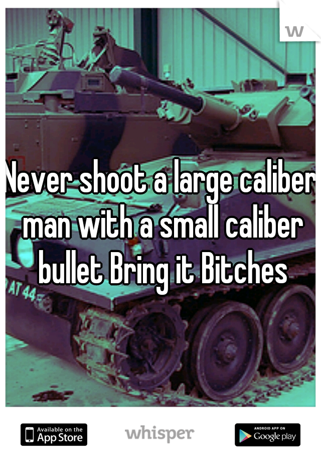 Never shoot a large caliber man with a small caliber bullet Bring it Bitches