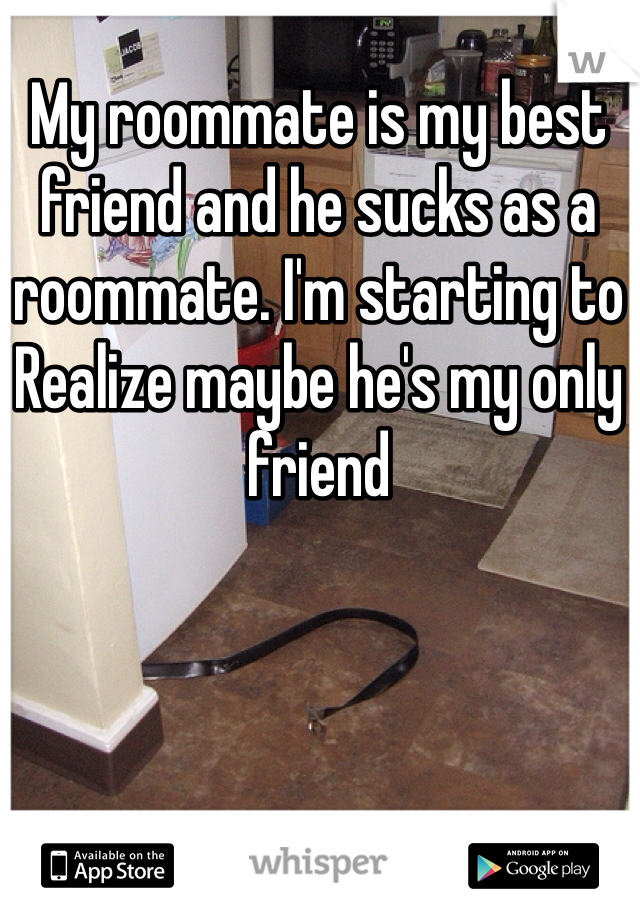 My roommate is my best friend and he sucks as a roommate. I'm starting to
Realize maybe he's my only friend