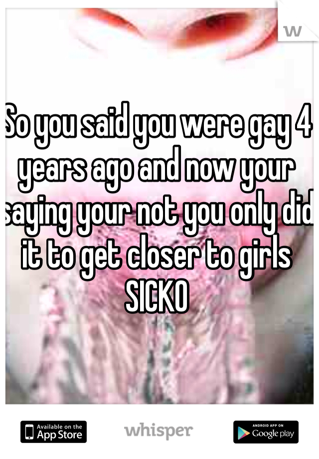 So you said you were gay 4 years ago and now your saying your not you only did it to get closer to girls 
SICKO 