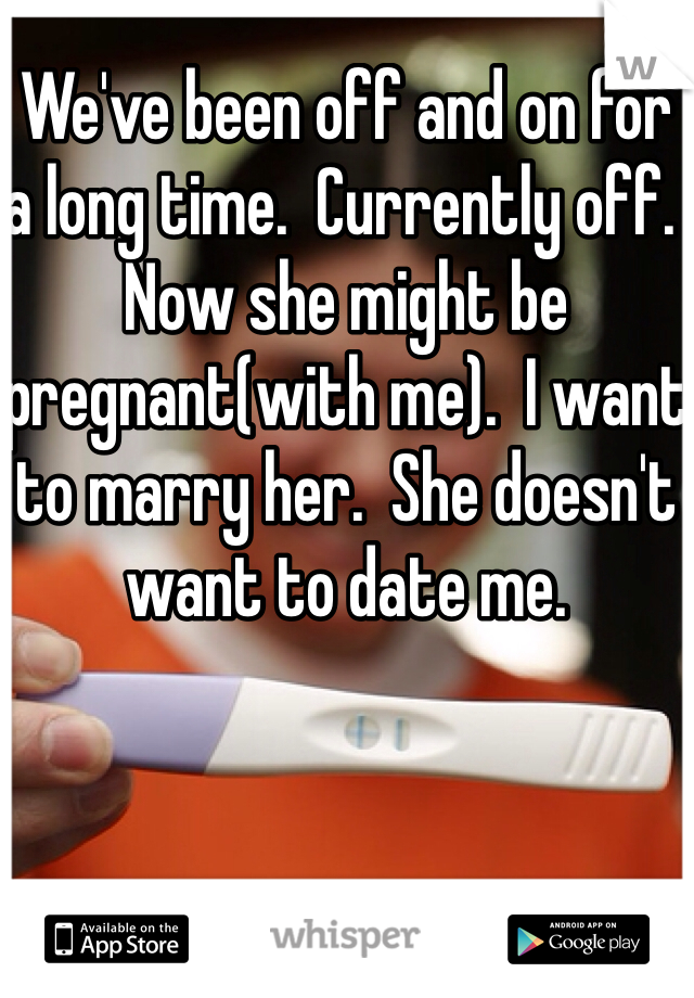 We've been off and on for a long time.  Currently off.  Now she might be pregnant(with me).  I want to marry her.  She doesn't want to date me.  