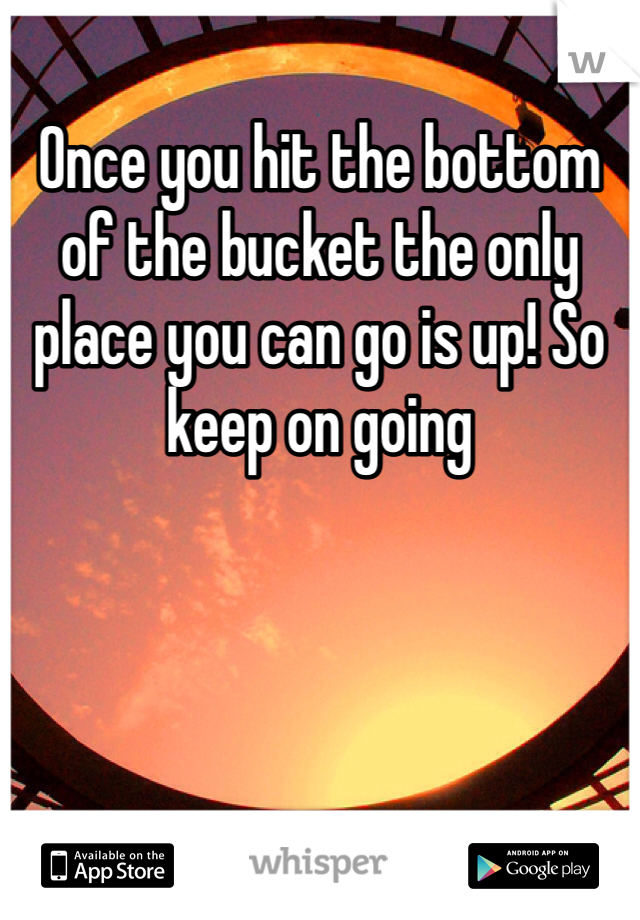 Once you hit the bottom of the bucket the only place you can go is up! So keep on going 