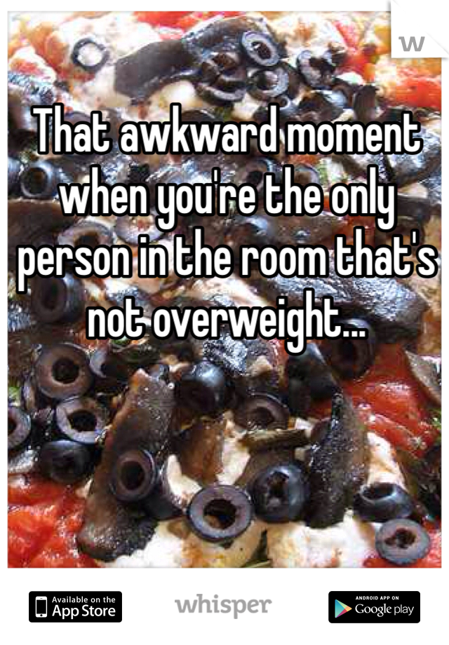 That awkward moment when you're the only person in the room that's not overweight...