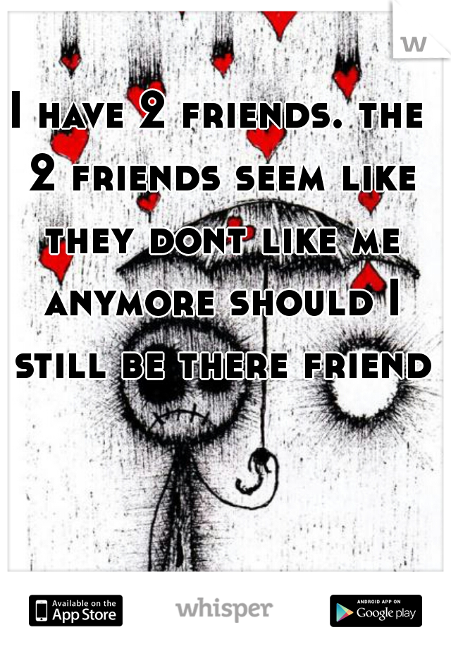 I have 2 friends. the 2 friends seem like they dont like me anymore should I still be there friend?