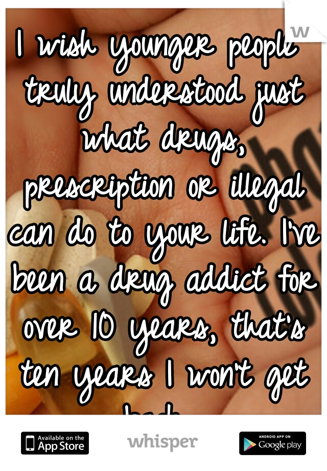 I wish younger people truly understood just what drugs, prescription or illegal can do to your life. I've been a drug addict for over 10 years, that's ten years I won't get back. 