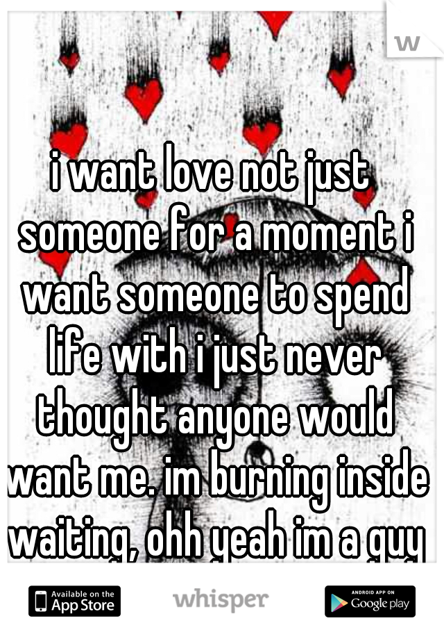 i want love not just someone for a moment i want someone to spend life with i just never thought anyone would want me. im burning inside waiting, ohh yeah im a guy