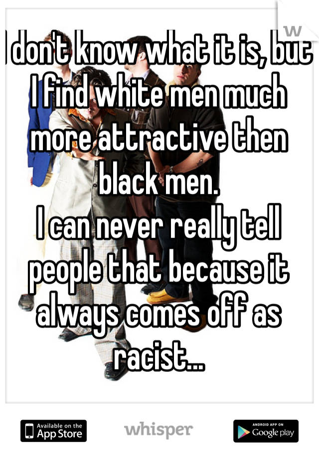 I don't know what it is, but I find white men much more attractive then black men. 
I can never really tell people that because it always comes off as racist...