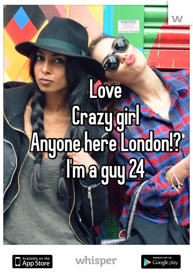 Love 
Crazy girl 
Anyone here London!? 
I'm a guy 24 