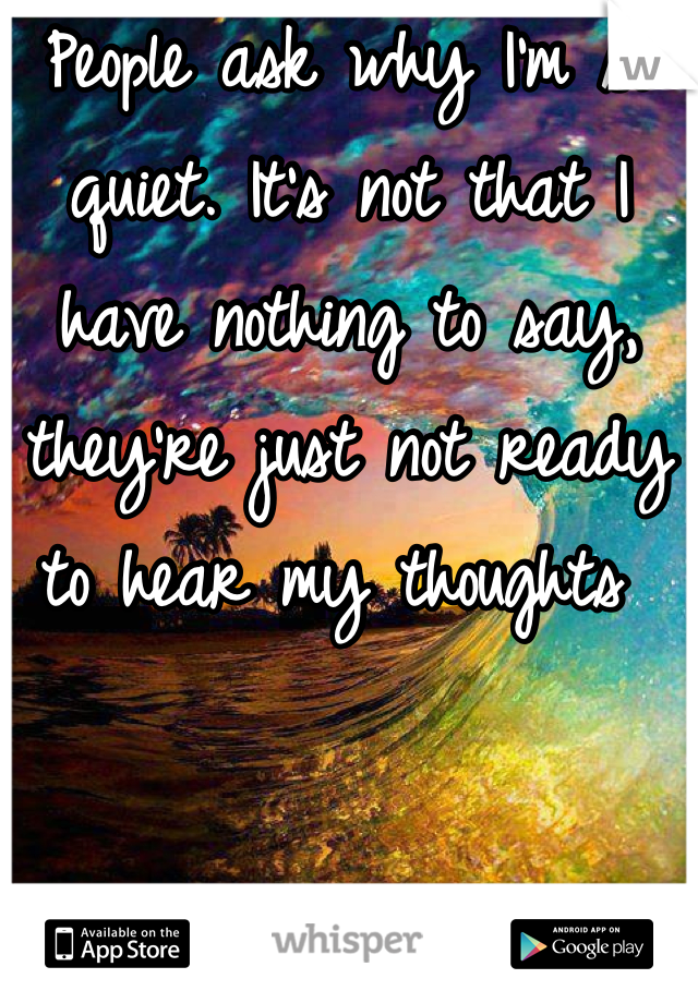 People ask why I'm so quiet. It's not that I have nothing to say, they're just not ready to hear my thoughts 