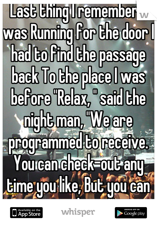 Last thing I remember, I was Running for the door I had to find the passage back To the place I was before "Relax, " said the night man, "We are programmed to receive. You can check-out any time you like, But you can never leave!" 