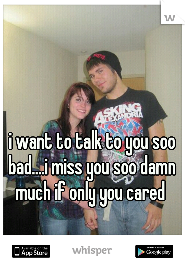  i want to talk to you soo bad....i miss you soo damn much if only you cared 