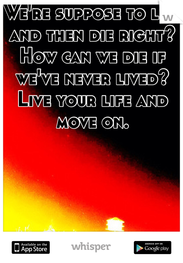 We're suppose to live and then die right? How can we die if we've never lived? Live your life and move on. 