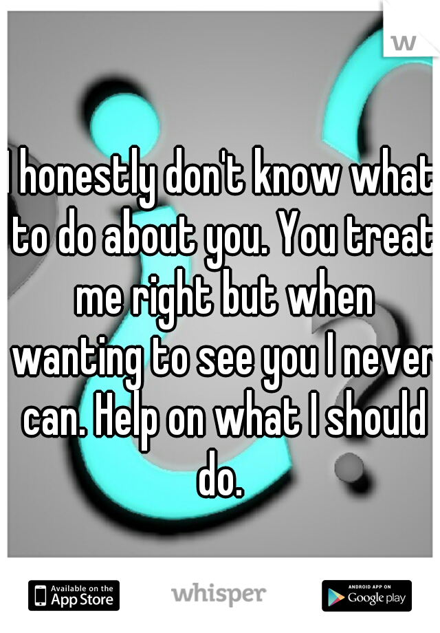 I honestly don't know what to do about you. You treat me right but when wanting to see you I never can. Help on what I should do. 