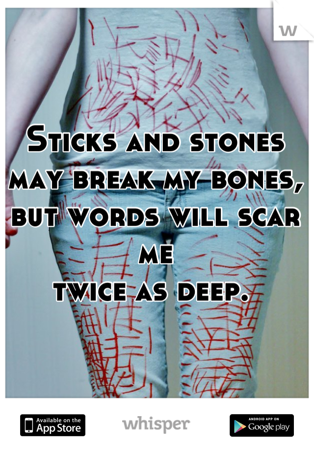 Sticks and stones 
may break my bones, 
but words will scar me 
twice as deep. 