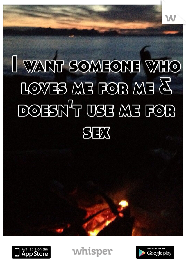 I want someone who loves me for me & doesn't use me for sex 