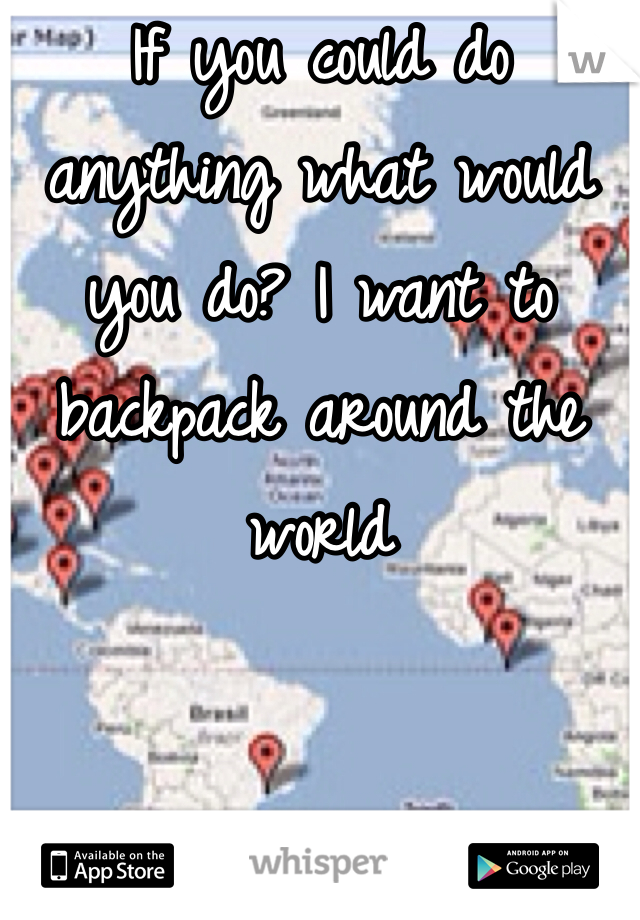 If you could do anything what would you do? I want to backpack around the world