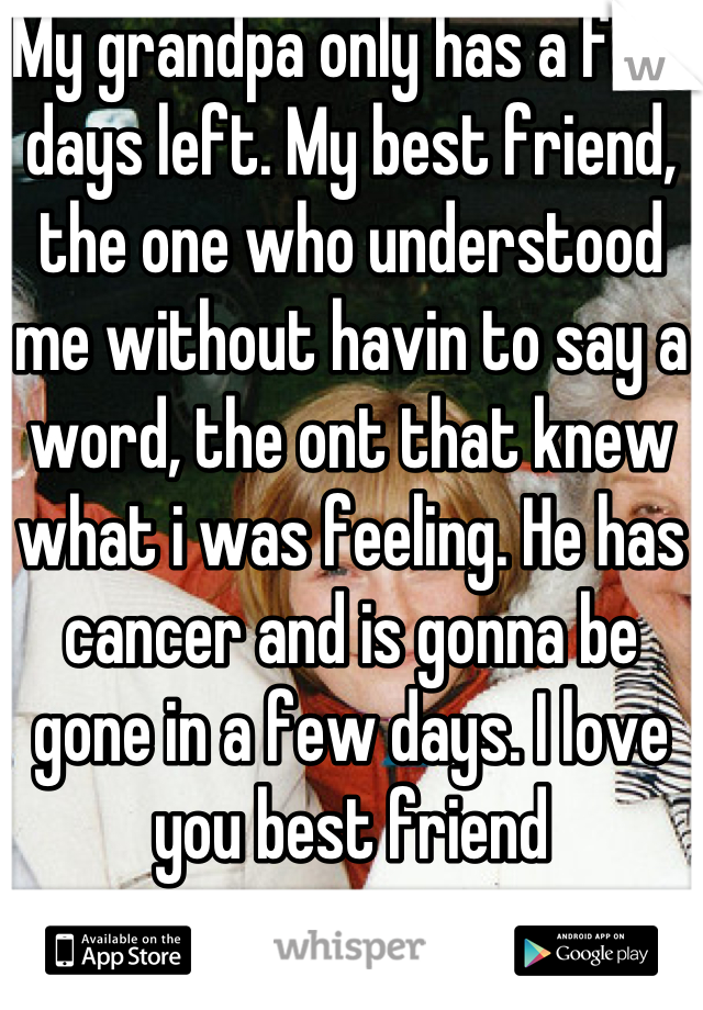 My grandpa only has a few days left. My best friend, the one who understood me without havin to say a word, the ont that knew what i was feeling. He has cancer and is gonna be gone in a few days. I love you best friend