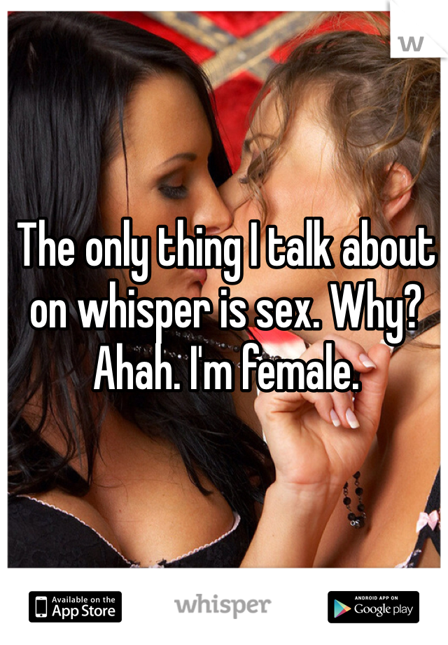 The only thing I talk about on whisper is sex. Why? Ahah. I'm female. 