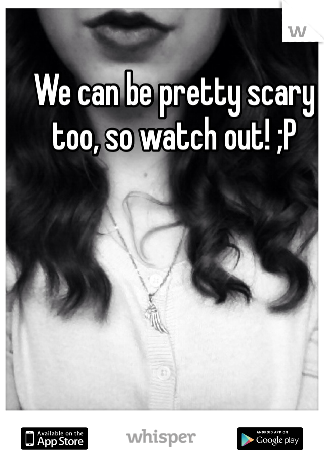 We can be pretty scary too, so watch out! ;P