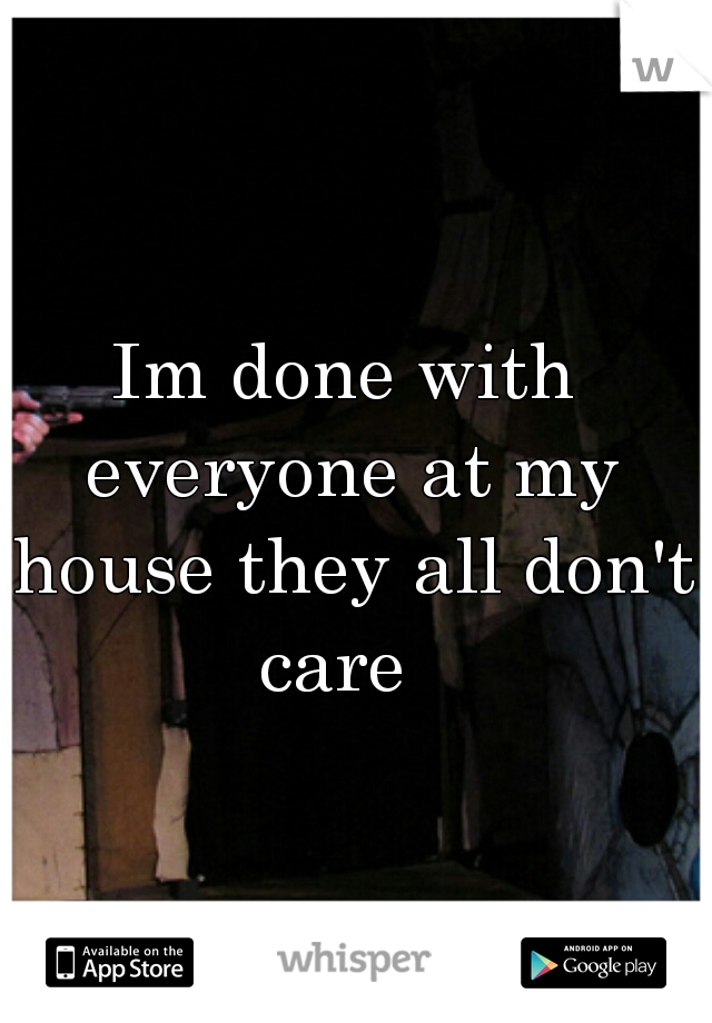 Im done with everyone at my house they all don't care  