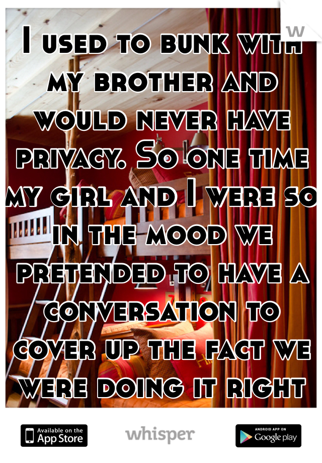 I used to bunk with my brother and would never have privacy. So one time my girl and I were so in the mood we pretended to have a conversation to cover up the fact we were doing it right below him. 