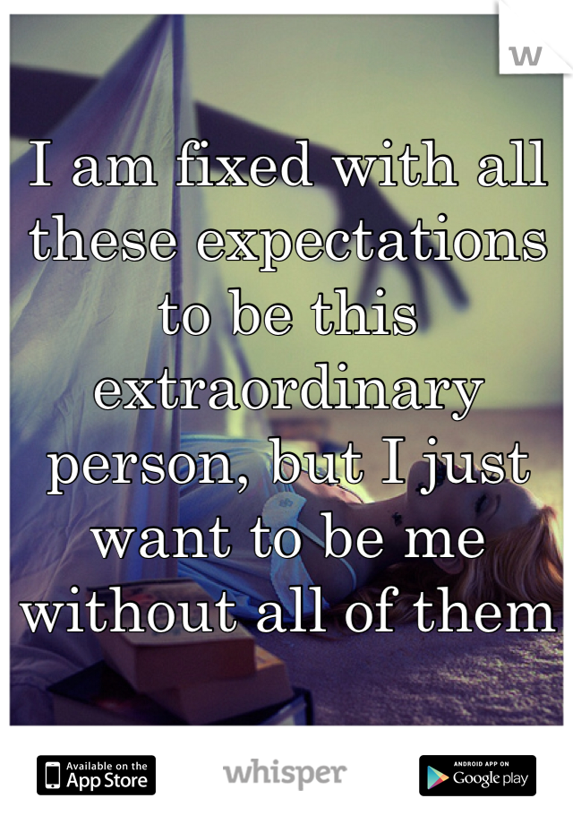 I am fixed with all these expectations to be this extraordinary person, but I just want to be me without all of them