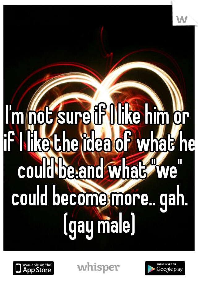 I'm not sure if I like him or if I like the idea of what he could be.and what "we" could become more.. gah. (gay male)