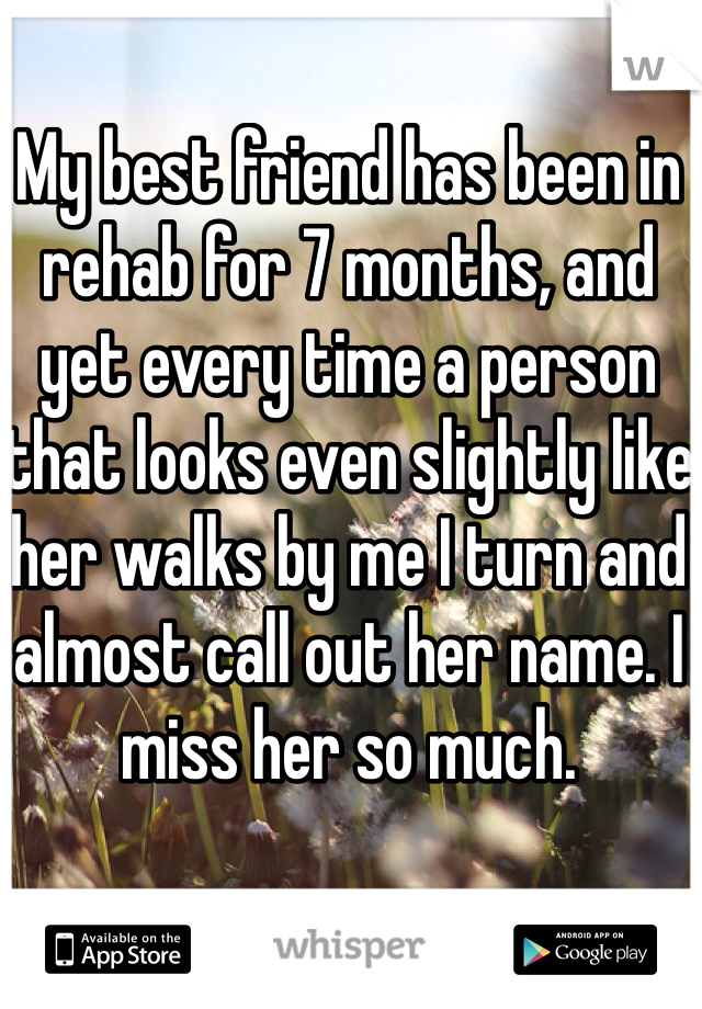 My best friend has been in rehab for 7 months, and yet every time a person that looks even slightly like her walks by me I turn and almost call out her name. I miss her so much.