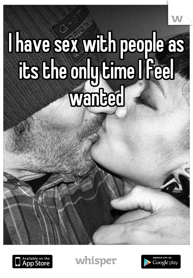 I have sex with people as its the only time I feel wanted