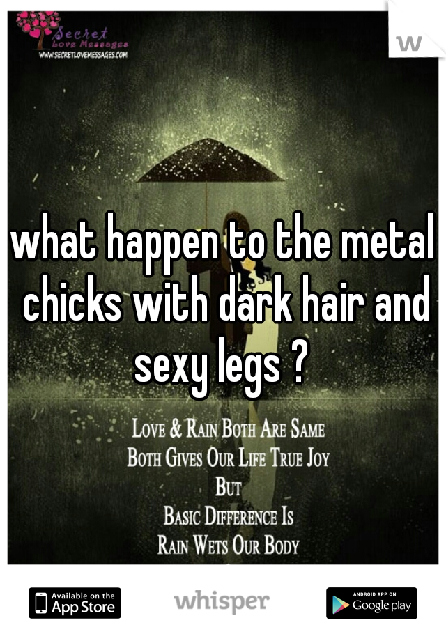 what happen to the metal chicks with dark hair and sexy legs ? 