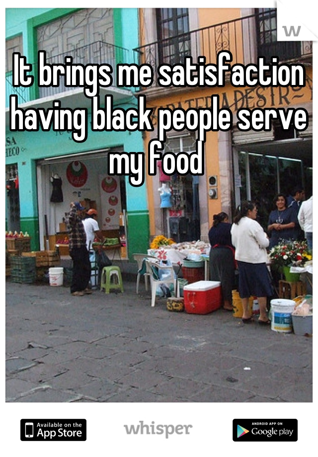 It brings me satisfaction having black people serve my food 