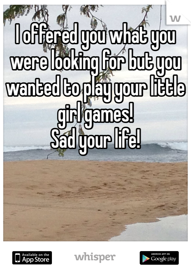 I offered you what you were looking for but you wanted to play your little girl games! 
Sad your life!