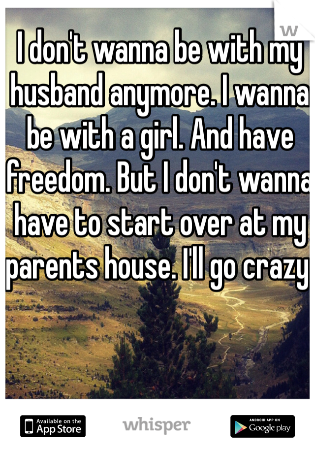 I don't wanna be with my husband anymore. I wanna be with a girl. And have freedom. But I don't wanna have to start over at my parents house. I'll go crazy. 