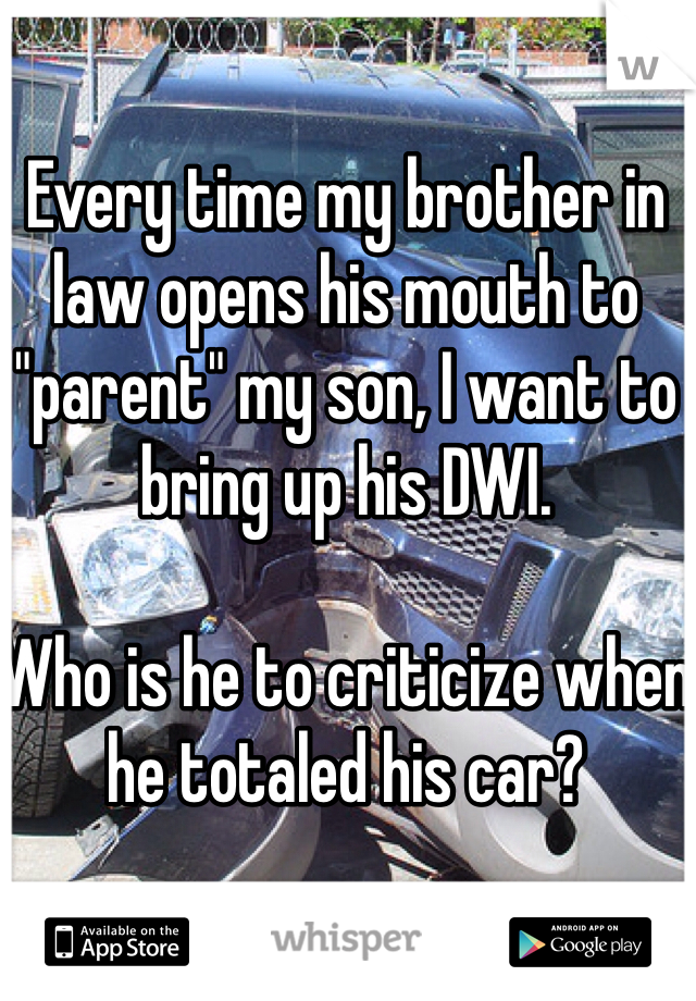 Every time my brother in law opens his mouth to "parent" my son, I want to bring up his DWI.  

Who is he to criticize when he totaled his car?