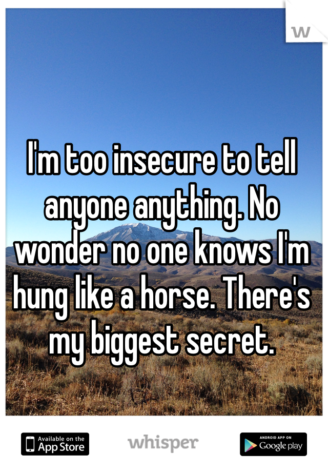 I'm too insecure to tell anyone anything. No wonder no one knows I'm hung like a horse. There's my biggest secret.