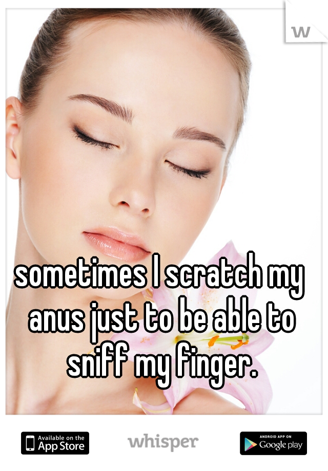 sometimes I scratch my anus just to be able to sniff my finger.