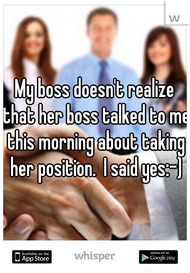 My boss doesn't realize that her boss talked to me this morning about taking her position.  I said yes:-)