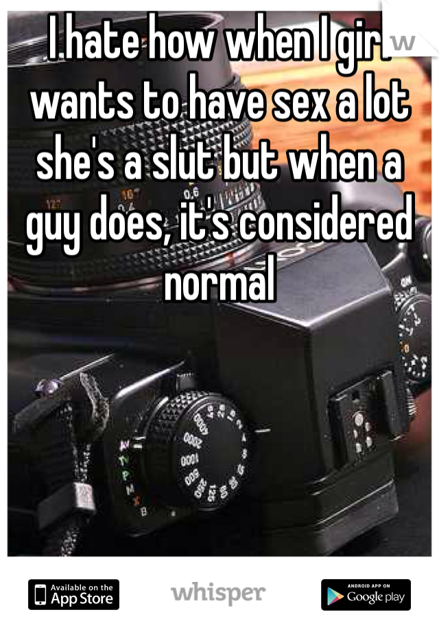 I hate how when I girl wants to have sex a lot she's a slut but when a guy does, it's considered normal 