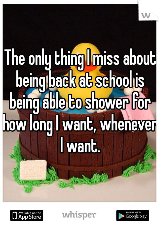 The only thing I miss about being back at school is being able to shower for how long I want, whenever I want.