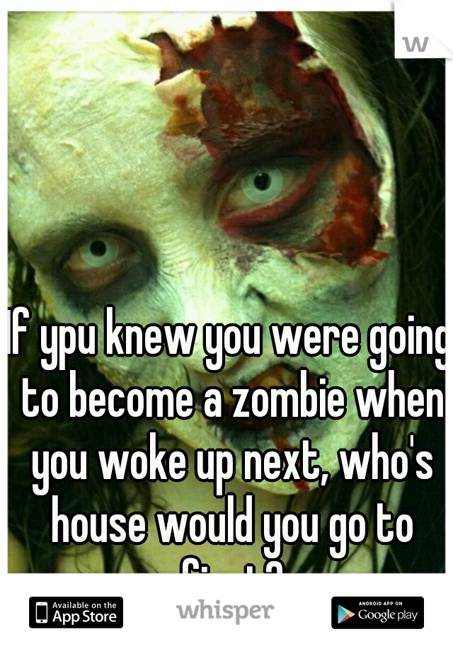 If ypu knew you were going to become a zombie when you woke up next, who's house would you go to first?