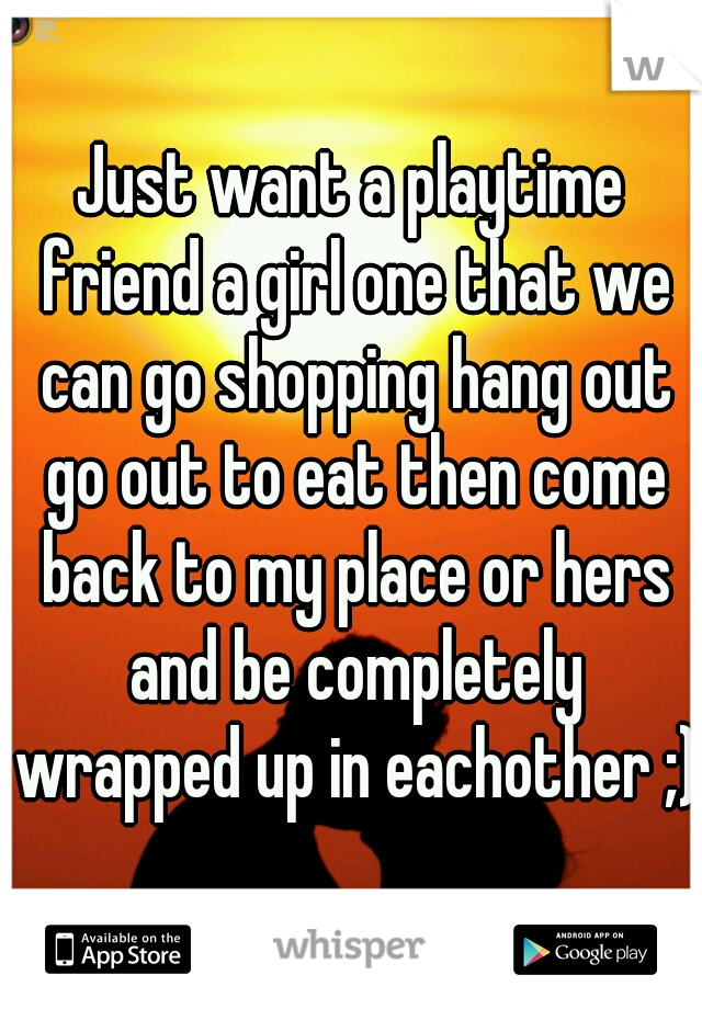 Just want a playtime friend a girl one that we can go shopping hang out go out to eat then come back to my place or hers and be completely wrapped up in eachother ;)