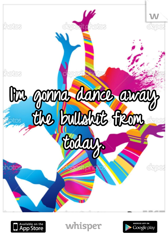 I'm gonna dance away the bullshit from today. 