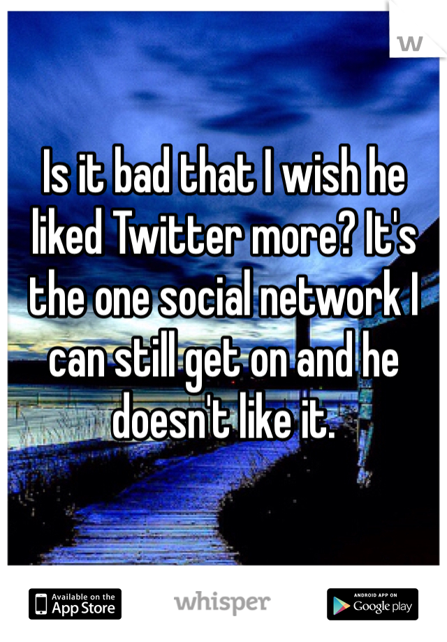 Is it bad that I wish he liked Twitter more? It's the one social network I can still get on and he doesn't like it. 