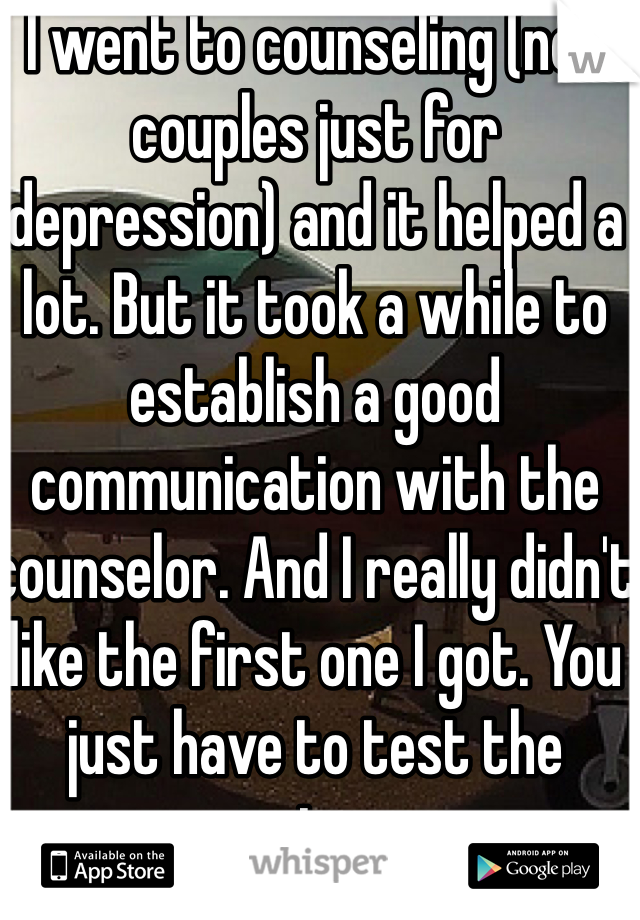 I went to counseling (not couples just for depression) and it helped a lot. But it took a while to establish a good communication with the counselor. And I really didn't like the first one I got. You just have to test the waters 