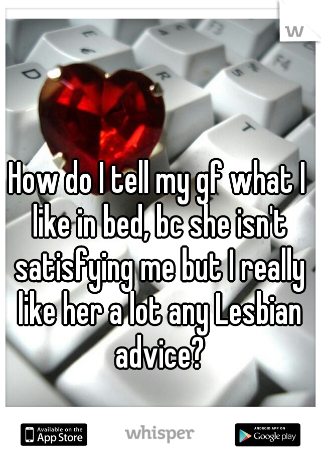 How do I tell my gf what I like in bed, bc she isn't satisfying me but I really like her a lot any Lesbian advice?