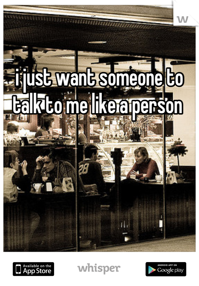 i just want someone to talk to me like a person 