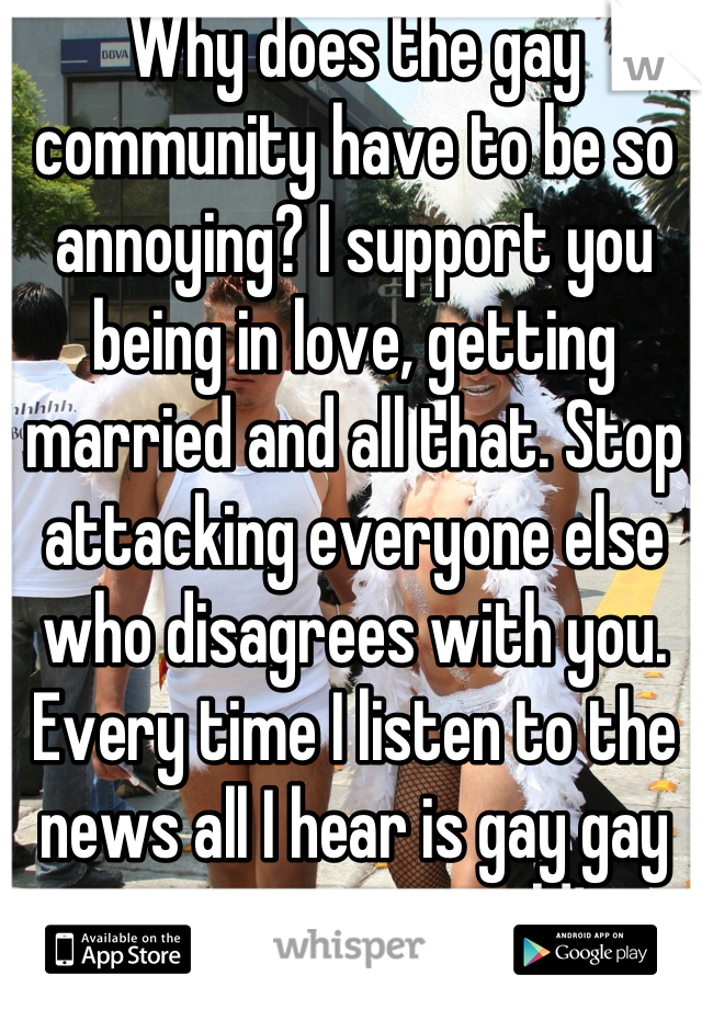 Why does the gay community have to be so annoying? I support you being in love, getting married and all that. Stop attacking everyone else who disagrees with you. Every time I listen to the news all I hear is gay gay gay its getting old! 